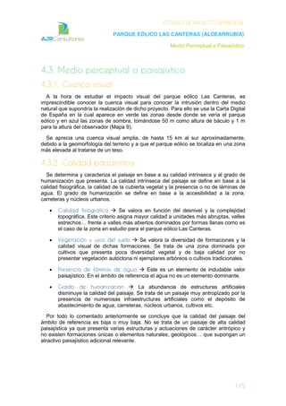 ESTUDIO DE IMPACTO AMBIENTAL
PARQUE EÓLICO LAS CANTERAS (ALDEARRUBIA)
Medio Perceptual o Paisajístico
115
4.3. Medio perceptual o paisajístico
4.3.1. Cuenca visual
A la hora de estudiar el impacto visual del parque eólico Las Canteras, es
imprescindible conocer la cuenca visual para conocer la intrusión dentro del medio
natural que supondría la realización de dicho proyecto. Para ello se usa la Carta Digital
de España en la cual aparece en verde las zonas desde donde se vería el parque
eólico y en azul las zonas de sombra, tomándose 50 m como altura de báculo y 1 m
para la altura del observador (Mapa 9).
Se aprecia una cuenca visual amplia, de hasta 15 km al sur aproximadamente,
debido a la geomorfología del terreno y a que el parque eólico se localiza en una zona
más elevada al tratarse de un teso.
4.3.2. Calidad paisajística
Se determina y caracteriza el paisaje en base a su calidad intrínseca y al grado de
humanización que presenta. La calidad intrínseca del paisaje se define en base a la
calidad fisiográfica, la calidad de la cubierta vegetal y la presencia o no de láminas de
agua. El grado de humanización se define en base a la accesibilidad a la zona,
carreteras y núcleos urbanos.
Calidad fisiográfica Se valora en función del desnivel y la complejidad
topográfica. Este criterio asigna mayor calidad a unidades más abruptas, valles
estrechos… frente a valles más abiertos dominados por formas llanas como es
el caso de la zona en estudio para el parque eólico Las Canteras.
Vegetación y usos del suelo Se valora la diversidad de formaciones y la
calidad visual de dichas formaciones. Se trata de una zona dominada por
cultivos que presenta poca diversidad vegetal y de baja calidad por no
presentar vegetación autóctona ni ejemplares arbóreos o cultivos tradicionales.
Presencia de láminas de agua Este es un elemento de indudable valor
paisajístico. En el ámbito de referencia el agua no es un elemento dominante.
Grado de humanización La abundancia de estructuras artificiales
disminuye la calidad del paisaje. Se trata de un paisaje muy antropizado por la
presencia de numerosas infraestructuras artificiales como el depósito de
abastecimiento de agua, carreteras, núcleos urbanos, cultivos etc.
Por todo lo comentado anteriormente se concluye que la calidad del paisaje del
ámbito de referencia es baja o muy baja. No se trata de un paisaje de alta calidad
paisajística ya que presenta varias estructuras y actuaciones de carácter antrópico y
no existen formaciones únicas o elementos naturales, geológicos… que supongan un
atractivo paisajístico adicional relevante.
 