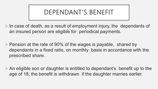 DEPENDANT’S BENEFIT
 In case of death, as a result of employment injury, the dependants of
an insured person are eligible for periodical payments.
 Pension at the rate of 90% of the wages is payable, shared by
dependants in a fixed ratio, on monthly basis in accordance with the
prescribed share.
 An eligible son or daughter is entitled to dependant’s benefit up to the
age of 18; the benefit is withdrawn if the daughter marries earlier.
 