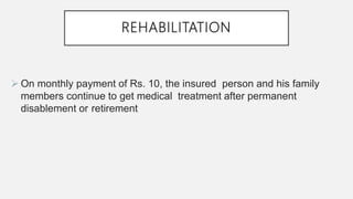 REHABILITATION
 On monthly payment of Rs. 10, the insured person and his family
members continue to get medical treatment after permanent
disablement or retirement
 