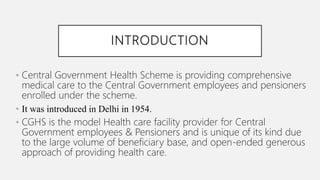 INTRODUCTION
• Central Government Health Scheme is providing comprehensive
medical care to the Central Government employees and pensioners
enrolled under the scheme.
• It was introduced in Delhi in 1954.
• CGHS is the model Health care facility provider for Central
Government employees & Pensioners and is unique of its kind due
to the large volume of beneficiary base, and open-ended generous
approach of providing health care.
 
