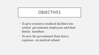 OBJECTIVES
• To give extensive medical facilities too
central government employees and their
family members
• To save the government from heavy
expenses on medical refund.
 