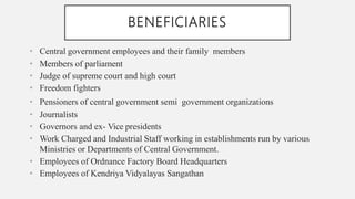 BENEFICIARIES
• Central government employees and their family members
• Members of parliament
• Judge of supreme court and high court
• Freedom fighters
• Pensioners of central government semi government organizations
• Journalists
• Governors and ex- Vice presidents
• Work Charged and Industrial Staff working in establishments run by various
Ministries or Departments of Central Government.
• Employees of Ordnance Factory Board Headquarters
• Employees of Kendriya Vidyalayas Sangathan
 