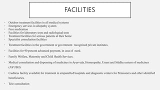 FACILITIES
• Outdoor treatment facilities in all medical systems
• Emergency services in allopathy system
• Free medication
• Facilities for laboratory tests and radiological tests
• Treatment facilities for serious patients at their home
• Specialist consultation facilities
• Treatment facilities in the government or government recognized private institutes.
• Facilities for 90 percent advanced payment, in case of need.
• Family Welfare, Maternity and Child Health Services.
• Medical consultation and dispensing of medicines in Ayurveda, Homeopathy, Unani and Siddha system of medicines
(AYUSH)
• Cashless facility available for treatment in empanelled hospitals and diagnostic centers for Pensioners and other identified
beneficiaries.
• Tele-consultation
 