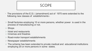 SCOPE
• The provisions of the E.S.I. (amendment) act of 1975 were extended to the
following new classes of establishments:-
 Small factories employing 10 or more persons, whether power is used in the
process of manufacturing or not.
 Shops
 Hotel and restaurants
 Cinemas and theatres
 Road-motor transport establishments
 Newspaper establishments
 The scheme has been extended to private medical and educational institutions
employing 20 or more persons in some states.
 