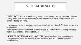 MEDICAL BENEFITS
 DIRECT PATTERN: In areas having a concentration of 1000 or more employee’s
family units, service dispensaries are established with full time medical and
paramedical personnel.
• In areas where the employees are less than 750, part time ESI dispensaries are
established.
• If the residential concentration of employees is scattered over a long distance,
mobile dispensaries are established.
 INDIRECT PATTERN/ PANEL SYSTEM: Registered medical practitioners
designated as Insurance Medical Practitioners are appointed to provide
medical care.
 