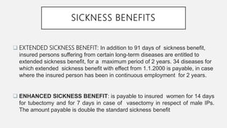 SICKNESS BENEFITS
 EXTENDED SICKNESS BENEFIT: In addition to 91 days of sickness benefit,
insured persons suffering from certain long-term diseases are entitled to
extended sickness benefit, for a maximum period of 2 years. 34 diseases for
which extended sickness benefit with effect from 1.1.2000 is payable, in case
where the insured person has been in continuous employment for 2 years.
 ENHANCED SICKNESS BENEFIT: is payable to insured women for 14 days
for tubectomy and for 7 days in case of vasectomy in respect of male IPs.
The amount payable is double the standard sickness benefit
 