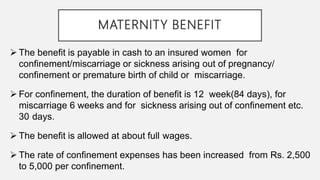MATERNITY BENEFIT
 The benefit is payable in cash to an insured women for
confinement/miscarriage or sickness arising out of pregnancy/
confinement or premature birth of child or miscarriage.
 For confinement, the duration of benefit is 12 week(84 days), for
miscarriage 6 weeks and for sickness arising out of confinement etc.
30 days.
 The benefit is allowed at about full wages.
 The rate of confinement expenses has been increased from Rs. 2,500
to 5,000 per confinement.
 