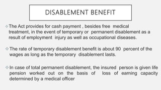 DISABLEMENT BENEFIT
The Act provides for cash payment , besides free medical
treatment, in the event of temporary or permanent disablement as a
result of employment injury as well as occupational diseases.
The rate of temporary disablement benefit is about 90 percent of the
wages as long as the temporary disablement lasts.
In case of total permanent disablement, the insured person is given life
pension worked out on the basis of loss of earning capacity
determined by a medical officer
 