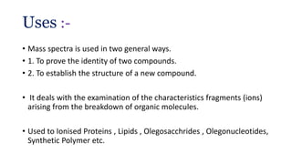 Uses :-
• Mass spectra is used in two general ways.
• 1. To prove the identity of two compounds.
• 2. To establish the structure of a new compound.
• It deals with the examination of the characteristics fragments (ions)
arising from the breakdown of organic molecules.
• Used to Ionised Proteins , Lipids , Olegosacchrides , Olegonucleotides,
Synthetic Polymer etc.
 