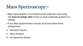 Mass Spectroscopy:-
• Mass spectrometry is an analytical tool useful for measuring
the mass-to-charge ratio of one or more molecules present in a
sample.
• Every Mass Spectrometer consists of at least these three
components:
1. Ionization Source
2. Mass Analyzer
3. Ion Detection System
 