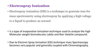 • Electrospray Ionization
• Electrospray ionization (ESI) is a technique to generate ions for
mass spectrometry using electrospray by applying a high voltage
to a liquid to produce an aerosol.
• Is a type of evaporative Ionization technique used to analyze the high
Molecular weight biomolecules Labile and Non Volatile compound.
• Due to Electron Spray Ionization (ESI) technique mass Spectroscopy
becomes very popular and generally coupled with Chromatography.
 