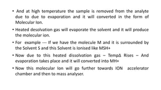 • And at high temperature the sample is removed from the analyte
due to due to evaporation and it will converted in the form of
Molecular Ion.
• Heated desolvation gas will evaporate the solvent and it will produce
the molecular ion.
• For example --- If we have the molecule M and it is surrounded by
the Solvent S and this Solvent is Ionised like MSH+
• Now due to this heated dissolvation gas – Temp∆ Rises – And
evaporation takes place and it will converted into MH+
• Now this molecular Ion will go further towards ION accelerator
chamber and then to mass analyser.
 