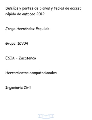 Diseños y partes de planos y teclas de acceso
rápido de autocad 2012



Jorge Hernández Esquildo



Grupo: 1CV04



ESIA – Zacatenco



Herramientas computacionales



Ingeniería Civil




                         1
 