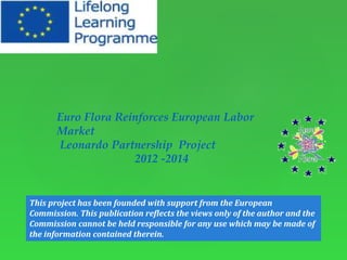 Euro Flora Reinforces European Labor 
Market 
Leonardo Partnership Project 
2012 -2014 
This project has been founded with support from the European 
Commission. This publication reflects the views only of the author and the 
Commission cannot be held responsible for any use which may be made of 
the information contained therein. 
 