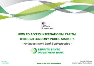 FIT FOR
A NEW ERA Monday 19 May 2014 – British Embassy
HOW TO ACCESS INTERNATIONAL CAPITAL
THROUGH LONDON’S PUBLIC MARKETS
- An investment bank’s perspective -
Damián Rubianes
Head of Capital Markets Spain
 