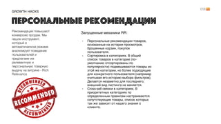 Рекомендации повышают
конверсию продаж. Мы
нашли инструмент,
который в
автоматическом режиме
анализирует поведение
пользователей и
предлагаем им
релевантную и
персональную товарную
выдачу на витрине - Rich
Relevance
Персональные рекомендации
Запущенные механики RR:  
- Персональные рекомендации товаров,
основанные на истории просмотров,
брошенных корзин, покупок
пользователя.
- Сортировка в категориях. В общий
список товаров в категории (по-
умолчанию отсортированы по
популярности) подмешиваются товары из
этой же категории, но более подходящие
для конкретного пользователя (например
учитывая его историю выбора фильтров).
Делается незаметно для последнего,
внешний вид листинга не меняется.
- Cross-sell связки в категориях. В
приоритетных категориях по
определенным правилам настраиваются
сопутствующие товары, список которых
так же зависит от нашего знания о
клиенте.
GROWTH HACKS
 