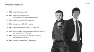 ПАРА СЛОВ О КОМПАНИИ
2013 – операции в 19 регионах  
(доставка в 1003 населенных пункта)
2013 – оборот компании 4,6 млрд руб
2014 – ассортимент 200 000 товаров
2014 – Top-15 самых эффективных онлайн магазинов  
(по версии Forbes Russia)
2007 – старт в Екатеринбурге
2014 – оборот компании более 5,15 млрд руб
2015 – 22 позиция в рейтинге ТОП-100 интернет- 
магазинов России-2015
2016 – слияние с компанией «Техносила»
 