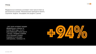 Федеральные компании усиливают свое присутствие на
региональных рынках. Региональным приходится менять
стратегии, модели, географию или уходить с рынка.
ТРЕНД
источник: GFK
- рост доли интернет-продаж
федеральных игроков по
итогам 2014 года, что в 2
раза превышает темпы роста
«чистых» интернет-игроков.
Это в большей степени
отражается в секторах
электроники, телеком и it.
+94%
 