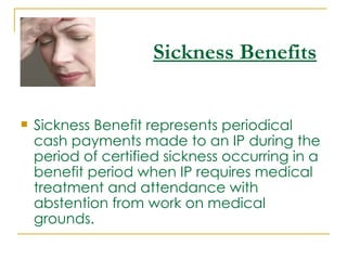 Sickness Benefits


   Sickness Benefit represents periodical
    cash payments made to an IP during the
    period of certified sickness occurring in a
    benefit period when IP requires medical
    treatment and attendance with
    abstention from work on medical
    grounds. 
 