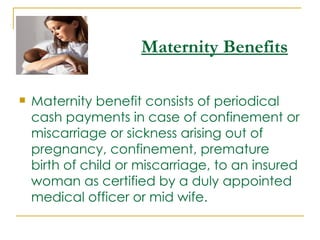 Maternity Benefits

   Maternity benefit consists of periodical
    cash payments in case of confinement or
    miscarriage or sickness arising out of
    pregnancy, confinement, premature
    birth of child or miscarriage, to an insured
    woman as certified by a duly appointed
    medical officer or mid wife.   
 