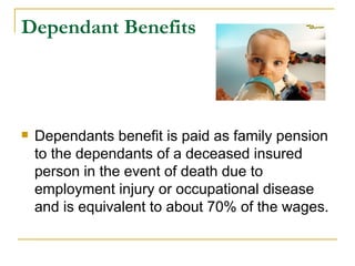 Dependant Benefits




   Dependants benefit is paid as family pension
    to the dependants of a deceased insured
    person in the event of death due to
    employment injury or occupational disease
    and is equivalent to about 70% of the wages.
 