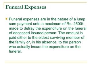 Funeral Expenses

   Funeral expenses are in the nature of a lump
    sum payment unto a maximum of Rs. 2500/-
    made to defray the expenditure on the funeral
    of deceased insured person. The amount is
    paid either to the eldest surviving member of
    the family or, in his absence, to the person
    who actually incurs the expenditure on the
    funeral.
 