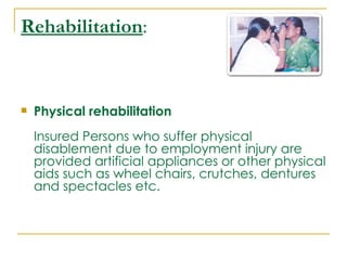 Rehabilitation:


   Physical rehabilitation
    Insured Persons who suffer physical
    disablement due to employment injury are
    provided artificial appliances or other physical
    aids such as wheel chairs, crutches, dentures
    and spectacles etc.
 