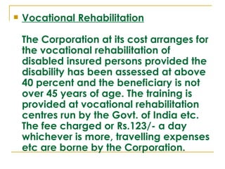    Vocational Rehabilitation

    The Corporation at its cost arranges for
    the vocational rehabilitation of
    disabled insured persons provided the
    disability has been assessed at above
    40 percent and the beneficiary is not
    over 45 years of age. The training is
    provided at vocational rehabilitation
    centres run by the Govt. of India etc.
    The fee charged or Rs.123/- a day
    whichever is more, travelling expenses
    etc are borne by the Corporation.
 