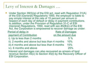 Levy of Interest & Damages …
    Under Section 39(5)(a) of the ESI act, read with Regulation 31(A)
     of the ESI (General) Regulations 1950, the employer is liable to
     pay simple interest at the rate of 15 percent per annum in
     respect of each day of default or delay in payment contributions.
     In addition, under the Provision of Regulation 31-C of ESI
     (General) Regulations, 1950, read with sec.85(B)(i) of the ESI
     Act, the Corporation is empowered to recover damage as under:
    Period of delay in                        Rate of Damages
    payment of Contribution                 on the amount due
    i). Up to less than 2 months                         5%
    ii). 2 months and above but less than 4 months 10%
    iii).4 months and above but less than 6 months 15%
    iv). 6 months and above                             25%
    Interest and damages can also recovered as arrears of land
     revenue Section 45(c) to Section 45(I) by the Recovery Officer of
     ESI Corporation.
 