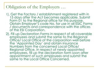 Obligation of the Employers …
1). Get the Factory / establishment registered with in
   15 days after the Act becomes applicable. Submit
   Form 01 to the Regional office for this purpose.
   Obtain Employer’s code No. for use in all ESIC Forms
   / documents and correspondence with the offices
   of the ESI Corporation.
2). Fill up Declaration Forms in respect of all coverable
   employees and submit the same to the Regional
   Office/ Local Office of the corporation well before
   the ‘Appointed Day’ and obtain insurance
   Numbers from the concerned Local Office/
   Regional Office, In respect of newly appointed
   employees, fill up the declaration form soon after
   appointment of such employees and submit the
   same to the Local Office Concerned.
 