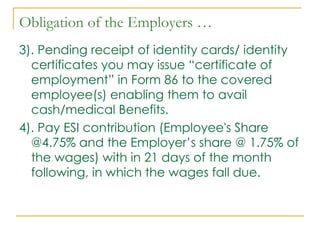 Obligation of the Employers …
3). Pending receipt of identity cards/ identity
  certificates you may issue “certificate of
  employment” in Form 86 to the covered
  employee(s) enabling them to avail
  cash/medical Benefits.
4). Pay ESI contribution (Employee's Share
  @4.75% and the Employer’s share @ 1.75% of
  the wages) with in 21 days of the month
  following, in which the wages fall due.
 