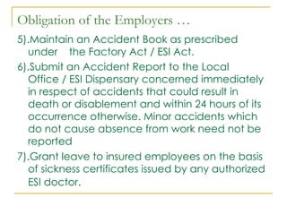 Obligation of the Employers …
5).Maintain an Accident Book as prescribed
  under the Factory Act / ESI Act.
6).Submit an Accident Report to the Local
  Office / ESI Dispensary concerned immediately
  in respect of accidents that could result in
  death or disablement and within 24 hours of its
  occurrence otherwise. Minor accidents which
  do not cause absence from work need not be
  reported
7).Grant leave to insured employees on the basis
  of sickness certificates issued by any authorized
  ESI doctor.
 