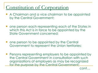 Constitution of Corporation
   A Chairman and a vice chairman to be appointed
    by the Central Government;

   one person each representing each of the States in
    which this Act is in force to be appointed by the
    State Government concerned;

   one person to be appointed by the Central
    Government to represent the Union territories;

   Persons representing employers to be appointed by
    the Central Government in consultation with such
    organizations of employers as may be recognized
    for the purpose by the Central Government;
                                               cont…
 