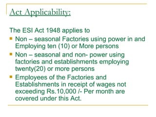 Act Applicability:
The ESI Act 1948 applies to
 Non – seasonal Factories using power in and
  Employing ten (10) or More persons
 Non – seasonal and non- power using
  factories and establishments employing
  twenty(20) or more persons
 Employees of the Factories and
  Establishments in receipt of wages not
  exceeding Rs.10,000 /- Per month are
  covered under this Act.
 