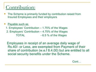 Contribution:
    The Scheme is primarily funded by contribution raised from
     Insured Employees and their employers

     Payable such as
    1. Employees’ Contribution – 1.75% of the Wages
     2. Employers’ Contribution – 4.75% of the Wages
            TOTAL               - 6.5 % of the Wages

    Employees in receipt of an average daily wage of
    Rs.40/- or Less, are exempted from Payment of their
    share of contribution (w.e.f 8.4.00) but are entitled to all
    social security benefits under the Scheme.

                                                        Cont…
 