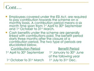 Cont…
   Employees covered under the ESI Act, are required
    to pay contribution towards the scheme on a
    monthly basis. A contribution period means a six
    month time span from 1st April to 30th September
    and 1st October to 31st March.
 Cash benefits under the scheme are generally
    linked with contributions paid. The benefit period
    starts three months after the closure of a
    contribution period. The two type of periods are
    elucidated below.
      Contribution Period               Benefit Period
1st April to 30th September     1st January to 30th June
                                of the following year
 1st October to 31st March      1st July to 31st Dec.
 