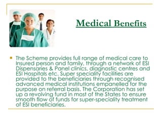 Medical Benefits


   The Scheme provides full range of medical care to
    Insured person and family, through a network of ESI
    Dispensaries & Panel clinics, diagnostic centres and
    ESI Hospitals etc. Super speciality facilities are
    provided to the beneficiaries through recognised
    advanced medical institutions empanelled for the
    purpose on referral basis. The Corporation has set
    up a revolving fund in most of the States to ensure
    smooth flow of funds for super-speciality treatment
    of ESI beneficiaries.
 