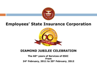 Employees’ State Insurance Corporation
DIAMOND JUBILEE CELEBRATION
The 60th
years of Services of ESIC
From
24th
February, 2011 to 20th
February, 2012
 