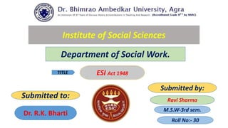 Institute of Social Sciences
Department of Social Work.
M.S.W-3rd sem.
TITLE ESI Act 1948
Submitted to:
Submitted by:
Ravi Sharma
Dr. R.K. Bharti
Roll No:- 30
 