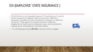 ESI (EMPLOYEE’ STATE INSURANCE )
• The ESI Scheme is an integrated measure of “Social Insurance” come to
the life through the Employees’ State Insurance Act-1948 and is
designed to complete the task of protecting “Employees” as defined in
the ESI Act -1948, against the hazards of Sickness ,Maternity,
Disablement or Death due to employment injury and to provide full
medical care to insured persons and their families.
• - For all employees earning ₹21,000 or less per month as wages.
 