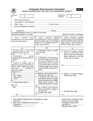 Employees State Insurance Corporation                                                                            ESIC-32
                          WAGE/CONTRIBUTORY RECORD FOR DIABLEMENT BENEFIT

Insurance                                                                                                         Employer's
No.                                                                                                               Code No.

1.   Name of injured person.....................................................................................................................................
2.   Local Office to which attached ..........................................................................................................................
3.   Date of entry ........................................................... 4. Date of injury.............................................................
5.   Name and Address of employer ............................................................................................................................
                                              .........................................................................................................................
6.      Department ................................................................. Address ....................................................................
The wage/contributory record in respect of the above
mentioned employee is as under :                                                                                    Signature & stamp of employer

If    injury    occured   after                          If   injury      occured       before                        If   injury   occured       before
commencement of first Benefit                            commencement of the First Benefit                            commencement of the First Benefit
period of insured person.                                Period but after expiry of First Wage                        period and before expiry of the first
                                                         Period in the contribution period in                         wage period in the contribution
                                                         which injury occured.                                        period in which injury occured.

                         A                                                        B                                                             C
1. Benefit period in which the                           1. Contribution period in which                               (i) Amount of wages actually
employment injury occured.                               injury occured.                                                   earned or which would have
From....................... to ...................       From            .......................            to             been earned had the injured
2. Contribution                            period        ..........................                                        person worked for a full day
corresponding to benefit period at                       2. if employed on Time-rate-basis                                 on the day of accident.
(1) above                                                (i) amount of wages which would
From ..................... to ..................               have been payable to the
3. Amount of wages paid in                                     injured person had he worked
respect of (2) above and the No of                             on all working days in the first                        Rs....................................................
days for which wages were paid                                 complete wage period ending
vide Si. No. .............. of Return of                       in the contribution period at (1)
contribution dated ........................                    above.
already sent on .............................            Rs....................................................
(i) Rs.............................................      (ii) Whether Monthly/Fortnightly/                             (i) Whether monthly/fortnighty/
(ii) No. of days ............................                  Weekly/Daily rated Rs..........                             weekly daily rated
4. Daily wage i.e...........................             3. If employed other than time-
[i] + [ii]-M .......................................           rate basis (iii) Amount of wages
Rs....................................................         earned during the first complete
5. Average Daily wage i.e.                                     wage period ending in the
                                                               contribution period at (1) above
 [4] × 15                                                Rs....................................................
          ......................................
   100                                                   (i) No. of days in full or part for
                                                               which he worked for wages at
                                                               (iii) above Rs............................              2    Average daily wage
                                                         4. Average daily wage
           Rs.......................................     Rs....................................................        Rs....................................................


I.  Daily Standard Benefit Rate corresponding to wage                                                                  Checked with contribution wage
    Group Rs......................                                                                                     record and found correct.
II. Daily rate of Disablement Benefit Rs................                                                               Investigating officer/LOM
    Prepared by ..................................                                                                     Approved by .............................
    Checked by ..................................                                                                      Manager Branch Office
 