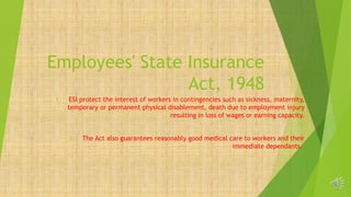 Employees' State Insurance
Act, 1948
1. ESI protect the interest of workers in contingencies such as sickness, maternity,
temporary or permanent physical disablement, death due to employment injury
resulting in loss of wages or earning capacity.
2. The Act also guarantees reasonably good medical care to workers and their
immediate dependants.
 