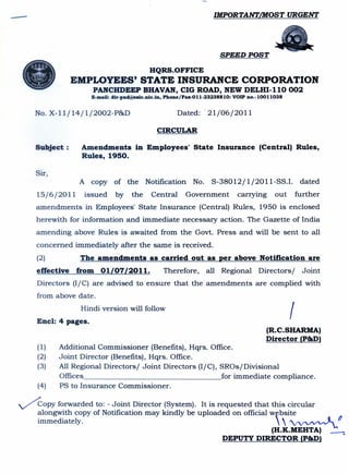 ---                                                                             IMPORTANT/MOST URGENT




                                                                                 SPEED POST




  •
                                                 HQRS.OFFICE
                  EMPLOYEES' STATE INSURANCE CORPORATION
                          PANCHDEEP BHAVAN, CIG ROAD, NEW DELHI-110 002
                        E-mail: dir-pncl@esic.nic.in,    Phone/Fax-Oll-232388    10: VOIP no.-lOOll038   .


      No. X-11/14/1/2002-P&D                                  Dated: '21/06/2011

                                                        CIRCULAR

      Subject:       Amendments            in Employees'             State      Insurance      (Central) Rules,
                     Rules, 1950.

      Sir,
                    A copy of the              Notification No. S-38012/1/2011-SS.1.                              dated
      15/6/2011       issued      by     the      Central         Government          carrying       out         further
      amendments in Employees' State Insurance (Central) Rules, 1950 is enclosed
      herewith for information and immediate necessary action. The Gazette of India
      amending above Rules is awaited from the Govt. Press and will be sent to all
      concerned immediately after the same is received.
      (2)           The amendments               as carried out as per above Notification                            are
      effective    from     01/07/2011.                  Therefore,       all Regional Directors /                 Joint
      Directors (I/C) are advised to ensure that the amendments are complied with
      from above date.


      Encl: 4 pages.
                     Hindi version will follow
                                                                                                             I
                                                                                                 (R.C.SHARMA)
                                                                                                 Director (P&D)
         (1)   Additional Commissioner (Benefits), Hqrs. Office.
         (2)   Joint Director (Benefits), Hqrs. Office.
         (3)   All Regional Directors/ Joint Directors (I/C), SROs/Divisional
               Offices                                        for immediate compliance.
         (4)   PS to Insurance Commissioner.

 /copy        forwarded to: - Joint Director (System). It is requested that this circular
         alongwith copy of Notification may kindly be uploaded on official wfbsite
         immediately.                                                           ~(J
                                                                            (H.K.MEHTA)                                    _
                                                               DEPUTY DIRECTOR (P&D)
 