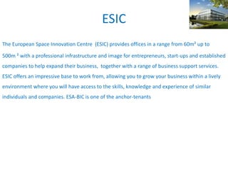 ESIC
The European Space Innovation Centre (ESIC) provides offices in a range from 60m² up to
500m ² with a professional infrastructure and image for entrepreneurs, start-ups and established
companies to help expand their business, together with a range of business support services.
ESIC offers an impressive base to work from, allowing you to grow your business within a lively
environment where you will have access to the skills, knowledge and experience of similar
individuals and companies. ESA-BIC is one of the anchor-tenants
 