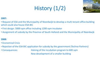History (1/2)
2007:
• Request of ESA and the Municipality of Noordwijk to develop a multi-tenant office building
which could also house ESA-BIC
• First design: 5000 sqm office including 1200 sqm incubator
• Assignment of subsidy by the Province of South Holland and the Municipality of Noordwijk
2008:
• Economical Crisis
• Rejection of the ESA BIC application for subsidy by the government (Techno Partners)
• Consequences: Halving of the incubation program to 600 sqm
New development of a smaller building
 