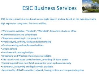 ESIC Business Services
ESIC business services are as broad as you might expect, and are based on the experience with
high expansion companies. The Centre Offers:
• Work spaces available: “Flexdesk”, “Workdesk”, flex office, studio or office
• Central reception and switchboard
• Telephone answering in company time
• Photocopying, printing, faxing and post handling
• On-site meeting and conference facilities
• Ample parking
• Lunchroom & catering facilities
• Broadband and Wireless internet acces available
• Site security and acces control systems, providing 24 hours access
• Special support from non-Dutch companies to set-up business easily
• Secretarial, accounting and legal services available
• Membership of BViT Innovation network, linking centres and companies together
 