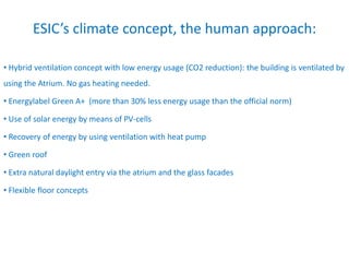 ESIC’s climate concept, the human approach:
• Hybrid ventilation concept with low energy usage (CO2 reduction): the building is ventilated by
using the Atrium. No gas heating needed.
• Energylabel Green A+ (more than 30% less energy usage than the official norm)
• Use of solar energy by means of PV-cells
• Recovery of energy by using ventilation with heat pump
• Green roof
• Extra natural daylight entry via the atrium and the glass facades
• Flexible floor concepts
 