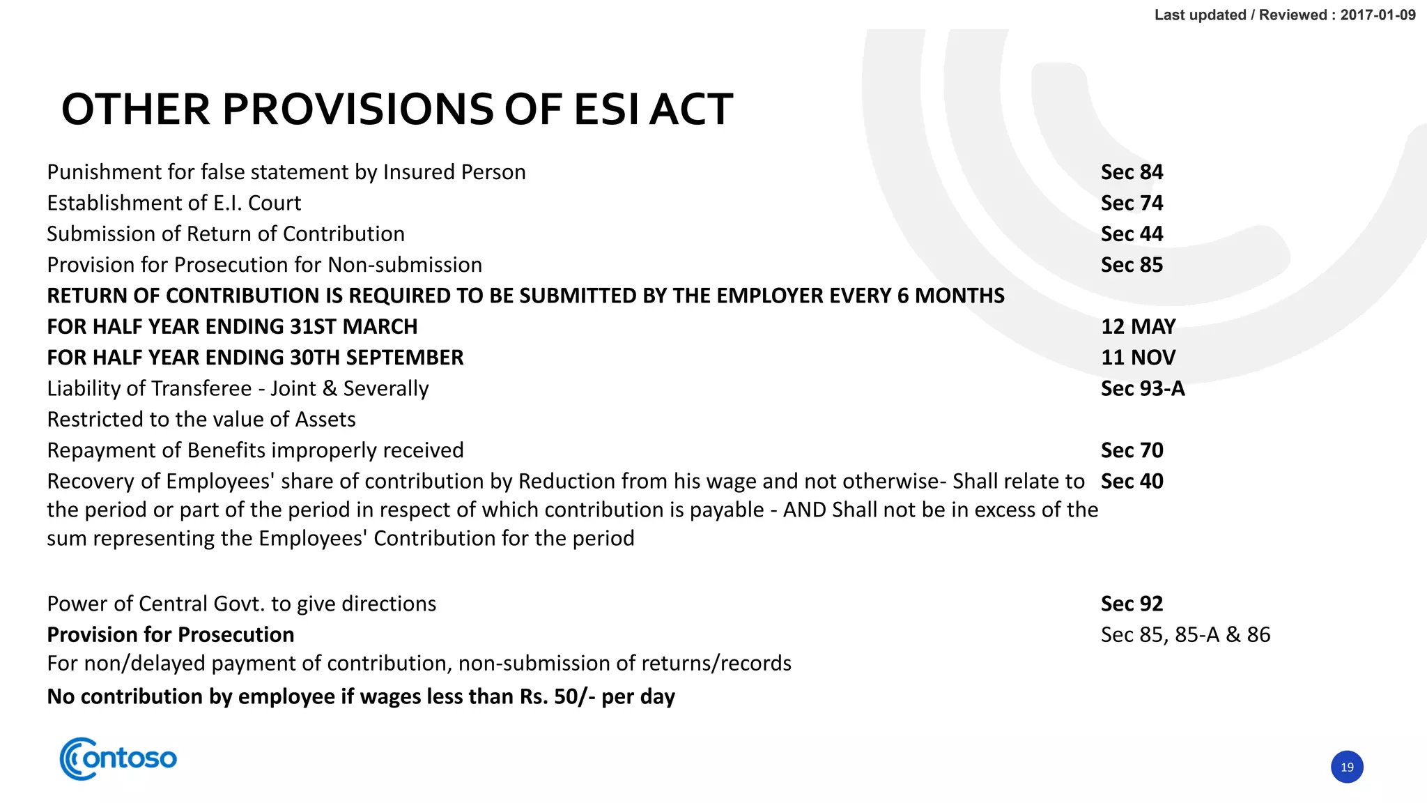 19
Punishment for false statement by Insured Person Sec 84
Establishment of E.I. Court Sec 74
Submission of Return of Contribution Sec 44
Provision for Prosecution for Non-submission Sec 85
RETURN OF CONTRIBUTION IS REQUIRED TO BE SUBMITTED BY THE EMPLOYER EVERY 6 MONTHS
FOR HALF YEAR ENDING 31ST MARCH 12 MAY
FOR HALF YEAR ENDING 30TH SEPTEMBER 11 NOV
Liability of Transferee - Joint & Severally Sec 93-A
Restricted to the value of Assets
Repayment of Benefits improperly received Sec 70
Recovery of Employees' share of contribution by Reduction from his wage and not otherwise- Shall relate to
the period or part of the period in respect of which contribution is payable - AND Shall not be in excess of the
sum representing the Employees' Contribution for the period
Sec 40
Power of Central Govt. to give directions Sec 92
Provision for Prosecution
For non/delayed payment of contribution, non-submission of returns/records
Sec 85, 85-A & 86
No contribution by employee if wages less than Rs. 50/- per day
OTHER PROVISIONS OF ESI ACT
Last updated / Reviewed : 2017-01-09
 