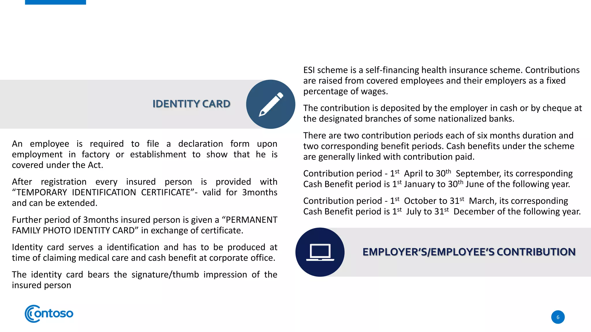 An employee is required to file a declaration form upon
employment in factory or establishment to show that he is
covered under the Act.
After registration every insured person is provided with
“TEMPORARY IDENTIFICATION CERTIFICATE”- valid for 3months
and can be extended.
Further period of 3months insured person is given a “PERMANENT
FAMILY PHOTO IDENTITY CARD” in exchange of certificate.
Identity card serves a identification and has to be produced at
time of claiming medical care and cash benefit at corporate office.
The identity card bears the signature/thumb impression of the
insured person
6
IDENTITY CARD
ESI scheme is a self-financing health insurance scheme. Contributions
are raised from covered employees and their employers as a fixed
percentage of wages.
The contribution is deposited by the employer in cash or by cheque at
the designated branches of some nationalized banks.
There are two contribution periods each of six months duration and
two corresponding benefit periods. Cash benefits under the scheme
are generally linked with contribution paid.
Contribution period - 1st April to 30th September, its corresponding
Cash Benefit period is 1st January to 30th June of the following year.
Contribution period - 1st October to 31st March, its corresponding
Cash Benefit period is 1st July to 31st December of the following year.
EMPLOYER’S/EMPLOYEE’S CONTRIBUTION
 