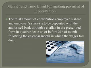  The total amount of contribution (employee’s share
and employer’s share) is to be deposited with the
authorised bank through a challan in the prescribed
form in quadruplicate on or before 21st of month
following the calendar month in which the wages fall
due.
 